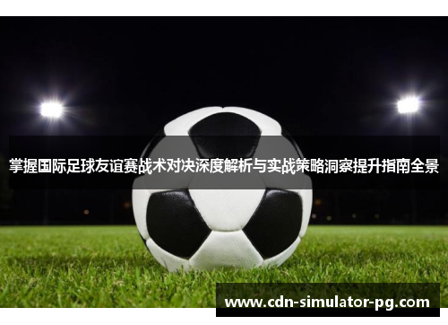 掌握国际足球友谊赛战术对决深度解析与实战策略洞察提升指南全景