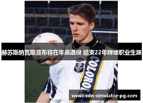 赫苏斯纳瓦斯宣布将在年底退役 结束22年辉煌职业生涯 赫苏斯纳瓦斯宣布将在年底退役 结束22年辉煌职业生涯