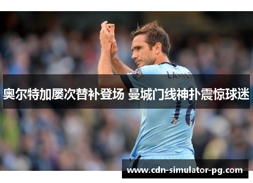 奥尔特加屡次替补登场 曼城门线神扑震惊球迷