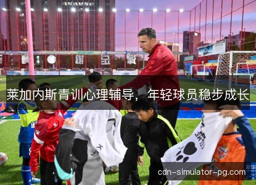莱加内斯青训心理辅导,年轻球员稳步成长 莱加内斯青训心理辅导,年轻球员稳步成长